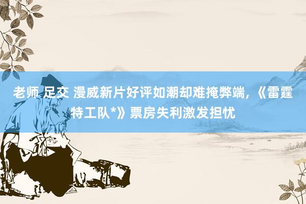 老师 足交 漫威新片好评如潮却难掩弊端, 《雷霆特工队*》票房失利激发担忧