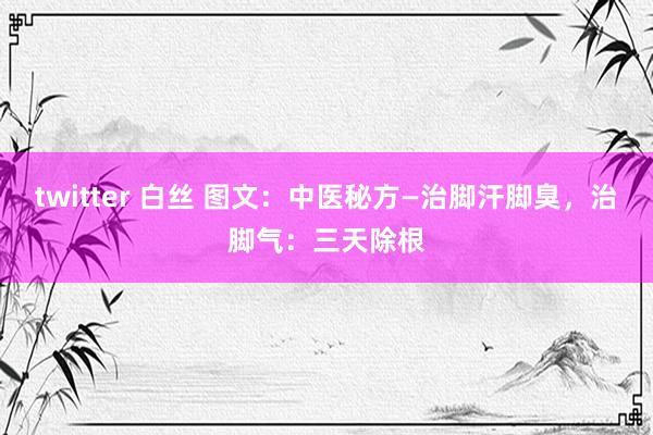 twitter 白丝 图文：中医秘方—治脚汗脚臭，治脚气：三天除根