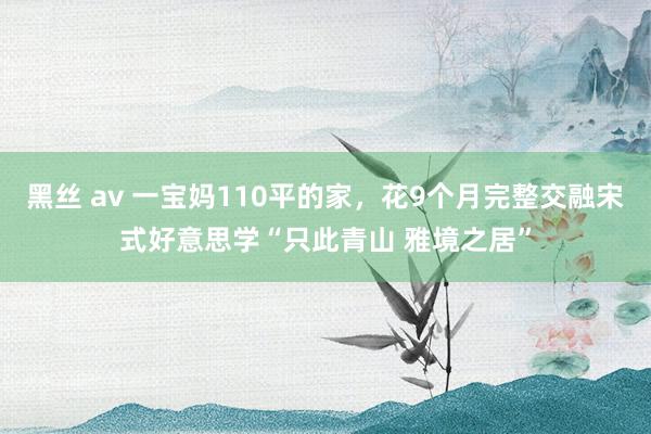 黑丝 av 一宝妈110平的家，花9个月完整交融宋式好意思学“只此青山 雅境之居”